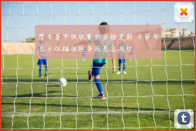 摩洛哥甲级联赛积分榜更新 卡萨布兰卡双雄领跑争冠悬念延续