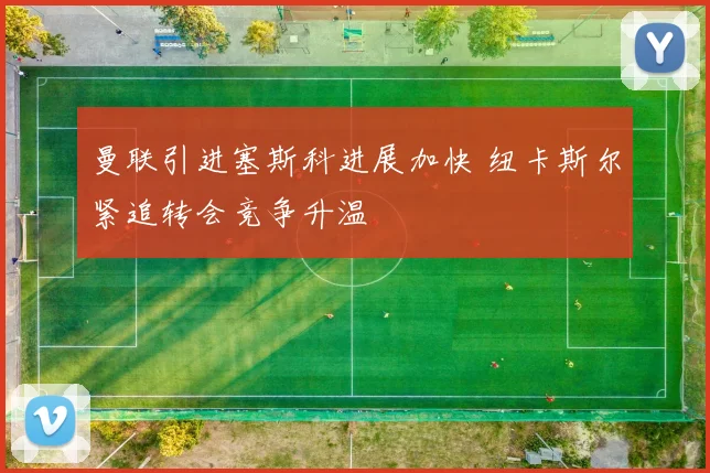 曼联引进塞斯科进展加快 纽卡斯尔紧追转会竞争升温