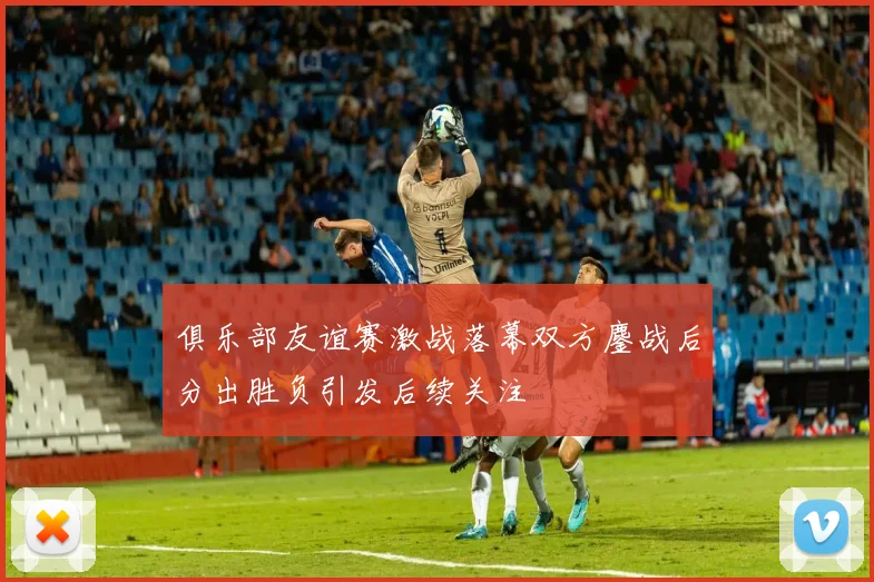 俱乐部友谊赛激战落幕双方鏖战后分出胜负引发后续关注