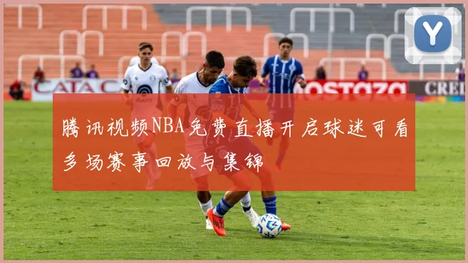 腾讯视频NBA免费直播开启球迷可看多场赛事回放与集锦