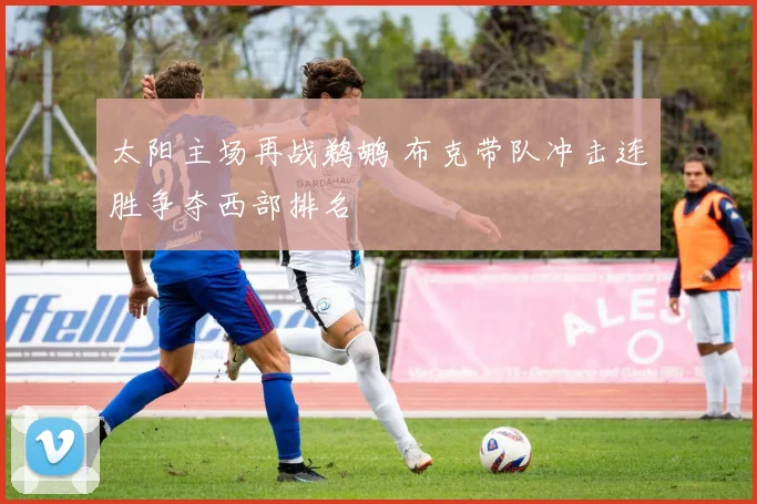 太阳主场再战鹈鹕 布克带队冲击连胜争夺西部排名