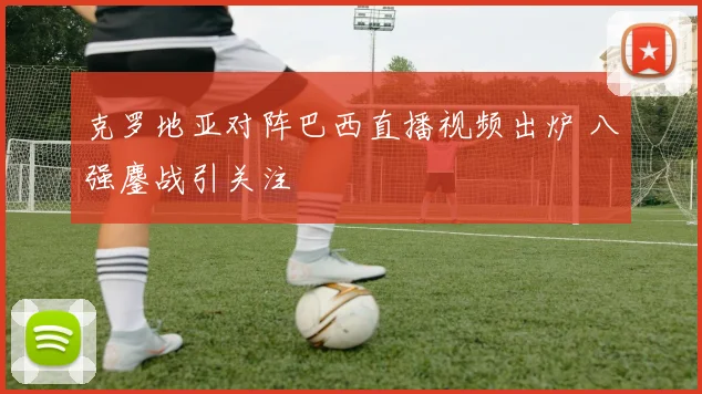 克罗地亚对阵巴西直播视频出炉 八强鏖战引关注