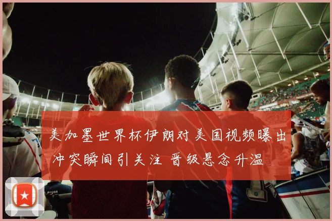 美加墨世界杯伊朗对美国视频曝出 冲突瞬间引关注 晋级悬念升温