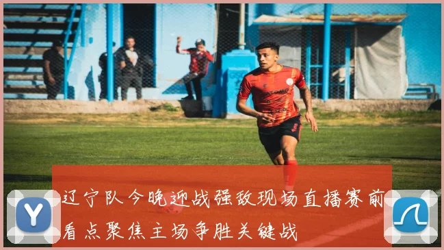 辽宁队今晚迎战强敌现场直播赛前看点聚焦主场争胜关键战