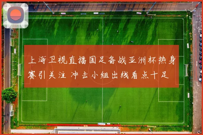 上海卫视直播国足备战亚洲杯热身赛引关注 冲击小组出线看点十足