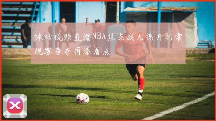咪咕视频直播NBA焦点战火热开打常规赛争夺再添看点