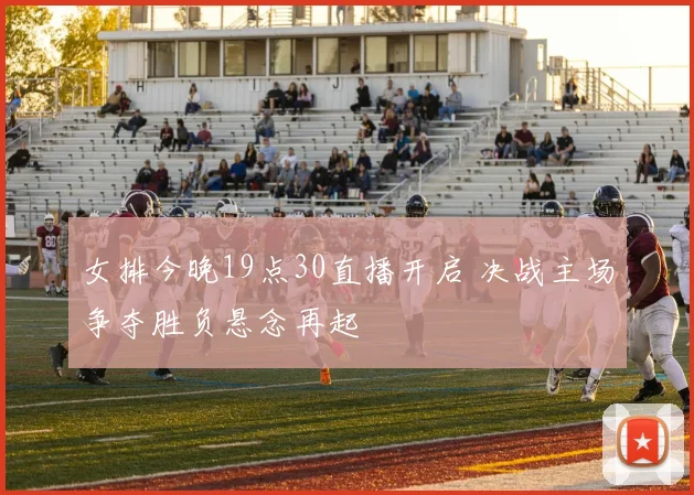 女排今晚19点30直播开启 决战主场争夺胜负悬念再起