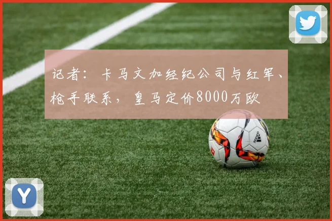 记者：卡马文加经纪公司与红军、枪手联系，皇马定价8000万欧