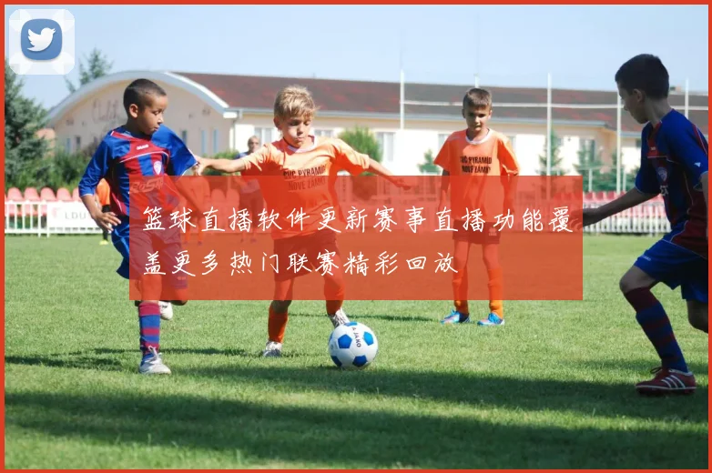 篮球直播软件更新赛事直播功能覆盖更多热门联赛精彩回放