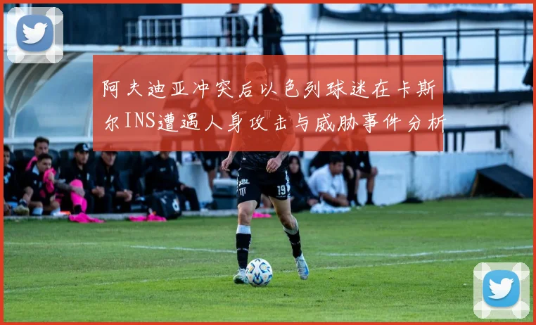 阿夫迪亚冲突后以色列球迷在卡斯尔INS遭遇人身攻击与威胁事件分析