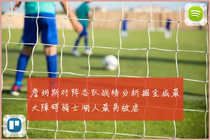 詹姆斯对阵各队战绩分析掘金成最大障碍骑士湖人最易被虐