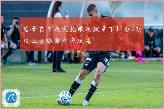 哈登首节表现抢眼高效拿下14分3助攻三分球命中率极高