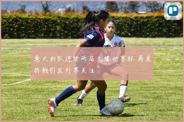 意大利队连续两届无缘世界杯 再度折戟引发外界关注
