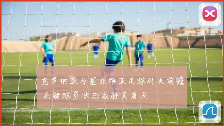 克罗地亚与塞尔维亚足球对决前瞻 关键球员状态成胜负看点