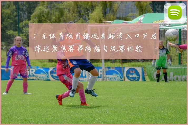 广东体育线直播观看超清入口开启 球迷聚焦赛事转播与观赛体验