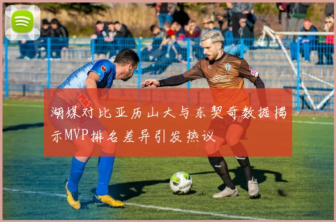 湖媒对比亚历山大与东契奇数据揭示MVP排名差异引发热议